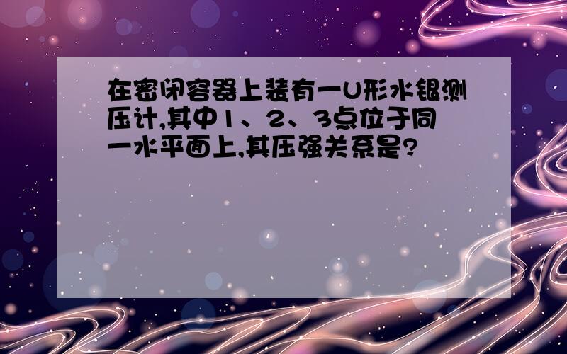 在密闭容器上装有一U形水银测压计,其中1、2、3点位于同一水平面上,其压强关系是?