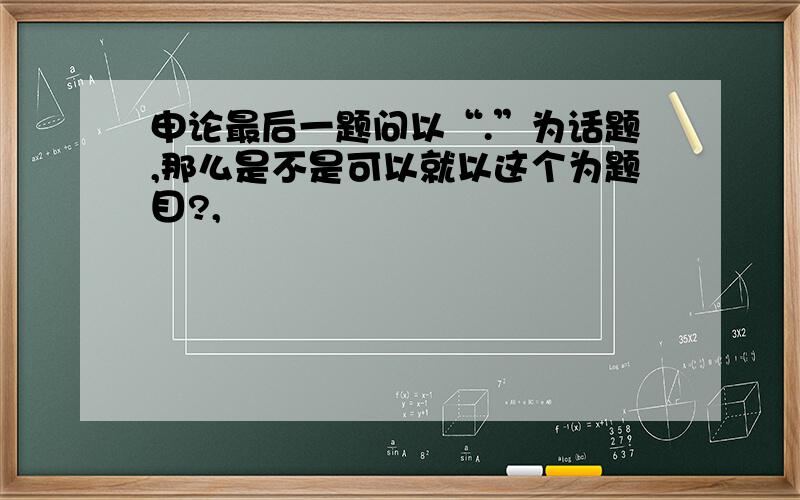 申论最后一题问以“.”为话题,那么是不是可以就以这个为题目?,