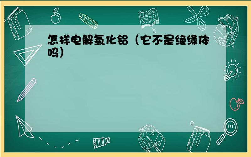 怎样电解氧化铝（它不是绝缘体吗）