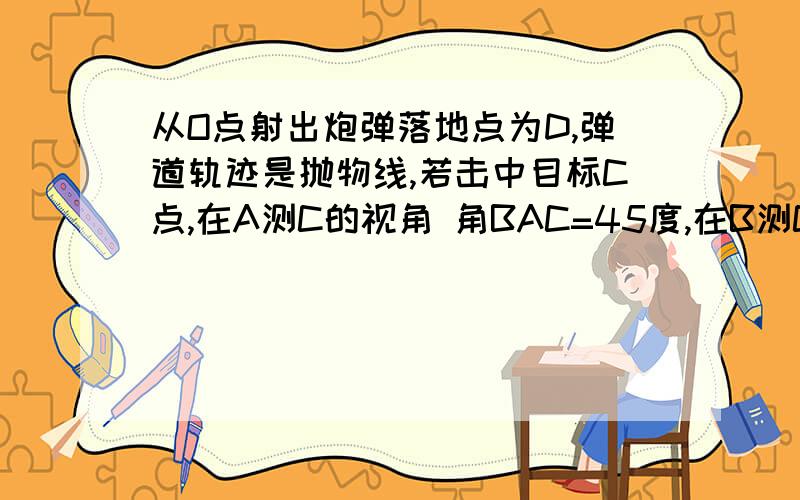 从O点射出炮弹落地点为D,弹道轨迹是抛物线,若击中目标C点,在A测C的视角 角BAC=45度,在B测C的仰角 角ABC=