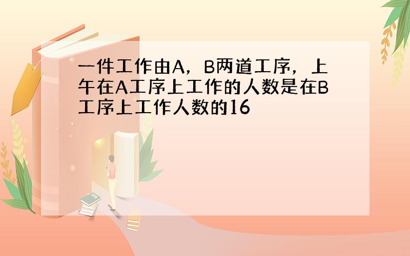 一件工作由A，B两道工序，上午在A工序上工作的人数是在B工序上工作人数的16