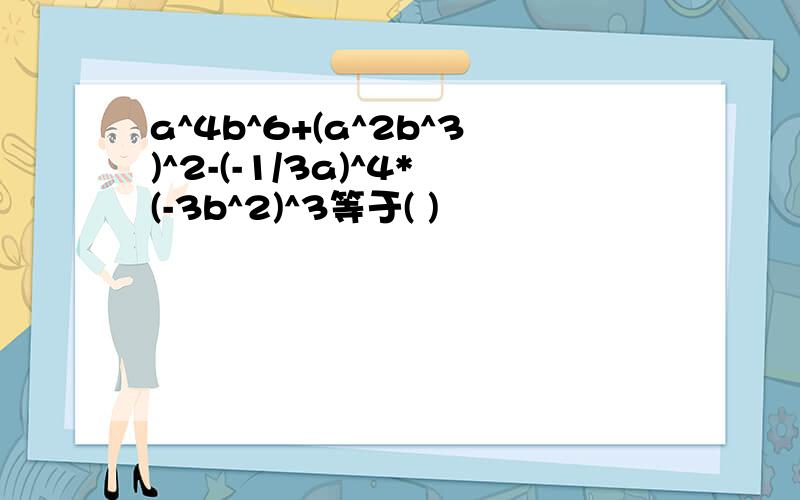 a^4b^6+(a^2b^3)^2-(-1/3a)^4*(-3b^2)^3等于( )