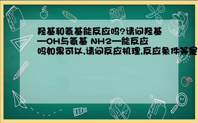 羟基和氨基能反应吗?请问羟基—OH与氨基 NH2—能反应吗如果可以,请问反应机理,反应条件等是什么?