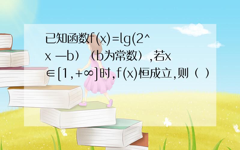 已知函数f(x)=lg(2^x —b）（b为常数）,若x∈[1,+∞]时,f(x)恒成立,则（ ）