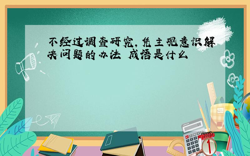 不经过调查研究,凭主观意识解决问题的办法 成语是什么