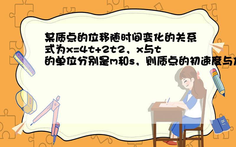 某质点的位移随时间变化的关系式为x=4t+2t2，x与t的单位分别是m和s，则质点的初速度与加速度分别为______和_