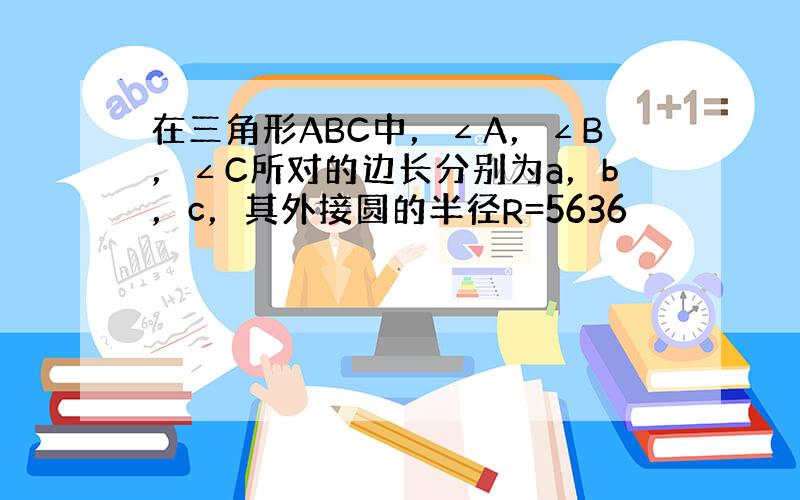 在三角形ABC中，∠A，∠B，∠C所对的边长分别为a，b，c，其外接圆的半径R=5636