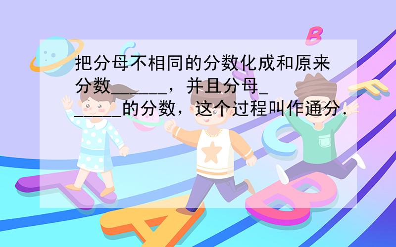 把分母不相同的分数化成和原来分数______，并且分母______的分数，这个过程叫作通分．