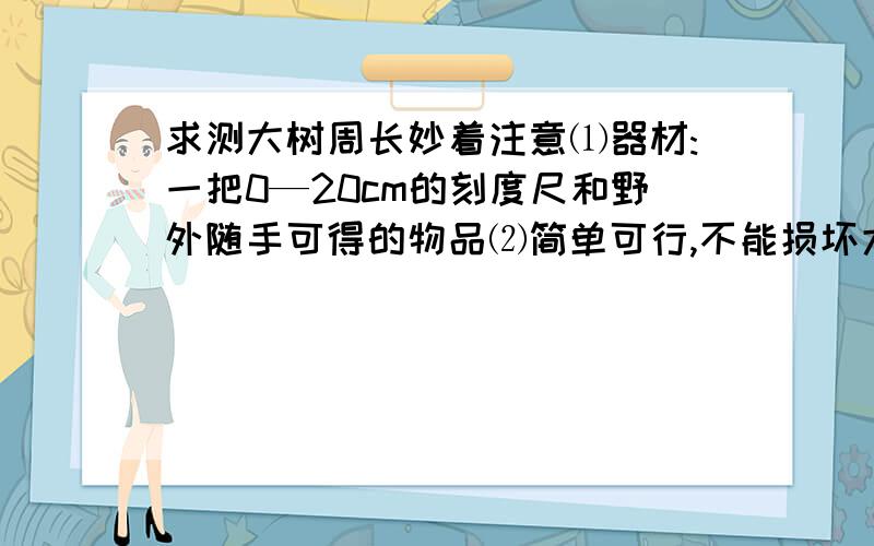 求测大树周长妙着注意⑴器材:一把0—20cm的刻度尺和野外随手可得的物品⑵简单可行,不能损坏大树