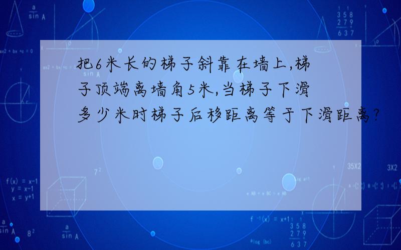 把6米长的梯子斜靠在墙上,梯子顶端离墙角5米,当梯子下滑多少米时梯子后移距离等于下滑距离?