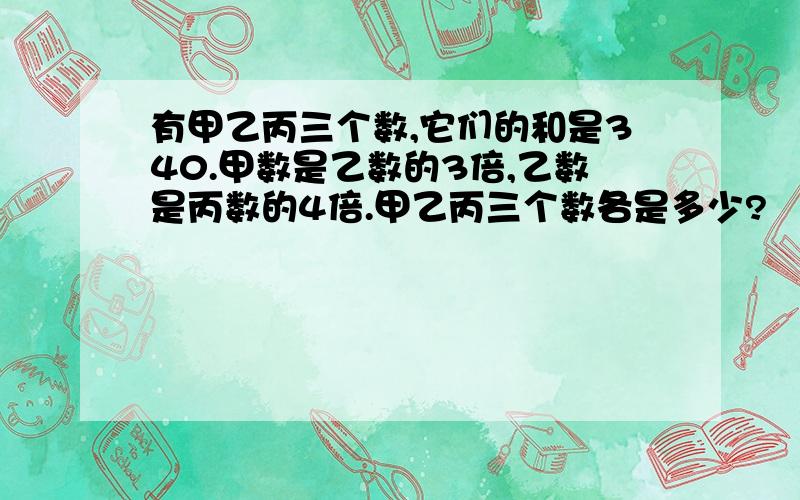 有甲乙丙三个数,它们的和是340.甲数是乙数的3倍,乙数是丙数的4倍.甲乙丙三个数各是多少?