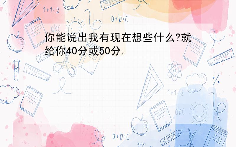 你能说出我有现在想些什么?就给你40分或50分.