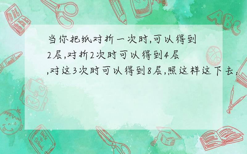 当你把纸对折一次时,可以得到2层,对折2次时可以得到4层,对这3次时可以得到8层,照这样这下去：