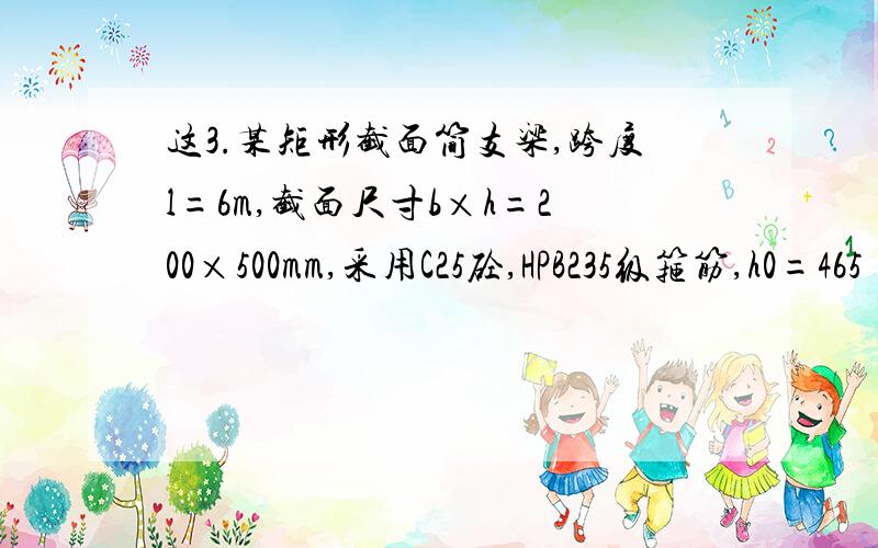 这3.某矩形截面简支梁,跨度l=6m,截面尺寸b×h=200×500mm,采用C25砼,HPB235级箍筋,h0=465