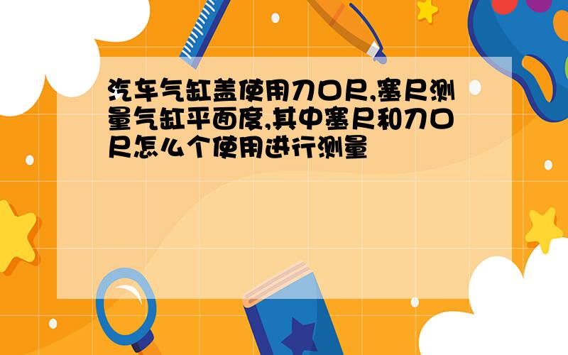 汽车气缸盖使用刀口尺,塞尺测量气缸平面度,其中塞尺和刀口尺怎么个使用进行测量