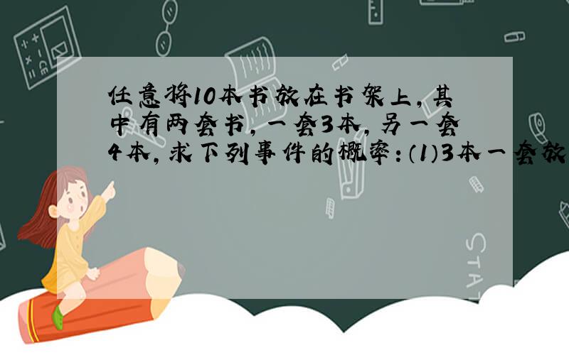 任意将10本书放在书架上,其中有两套书,一套3本,另一套4本,求下列事件的概率：（1）3本一套放在一起（2）两套各自放在