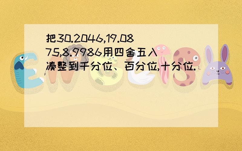 把30.2046,19.0875,8.9986用四舍五入凑整到千分位、百分位,十分位.