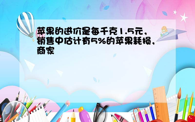 苹果的进价是每千克1.5元，销售中估计有5%的苹果耗损，商家