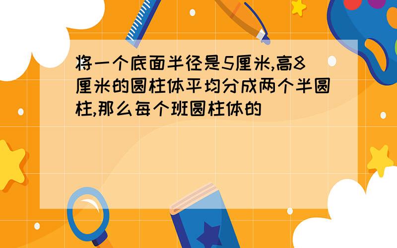 将一个底面半径是5厘米,高8厘米的圆柱体平均分成两个半圆柱,那么每个班圆柱体的