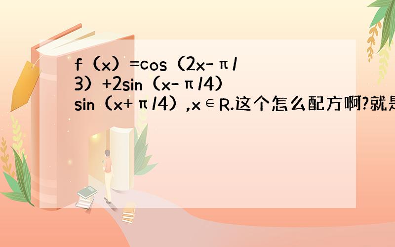 f（x）=cos（2x-π/3）+2sin（x-π/4）sin（x+π/4）,x∈R.这个怎么配方啊?就是全部化成sin