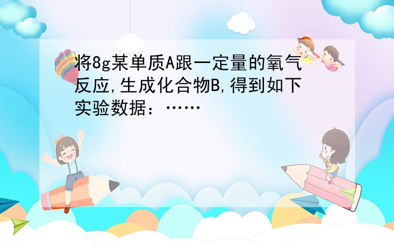 将8g某单质A跟一定量的氧气反应,生成化合物B,得到如下实验数据：……