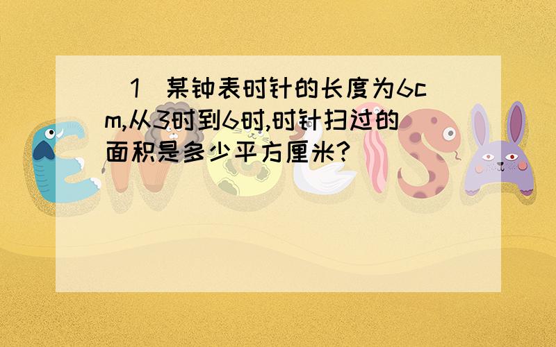 （1）某钟表时针的长度为6cm,从3时到6时,时针扫过的面积是多少平方厘米?