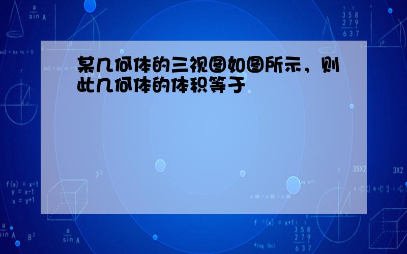 某几何体的三视图如图所示，则此几何体的体积等于