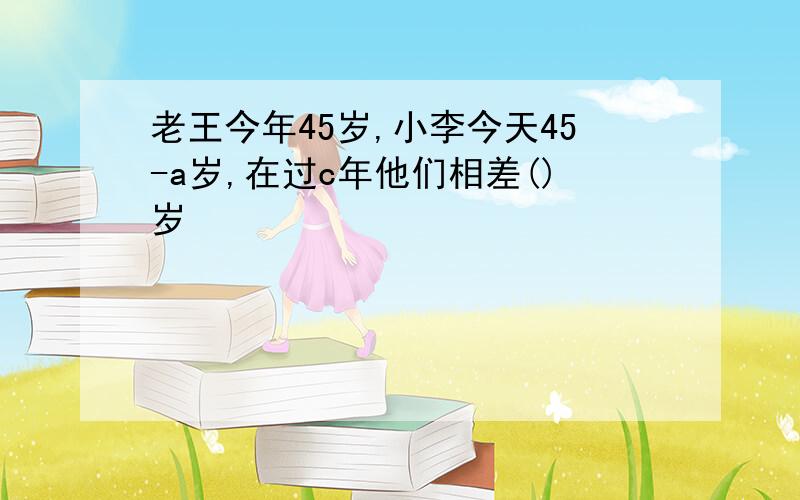 老王今年45岁,小李今天45-a岁,在过c年他们相差()岁