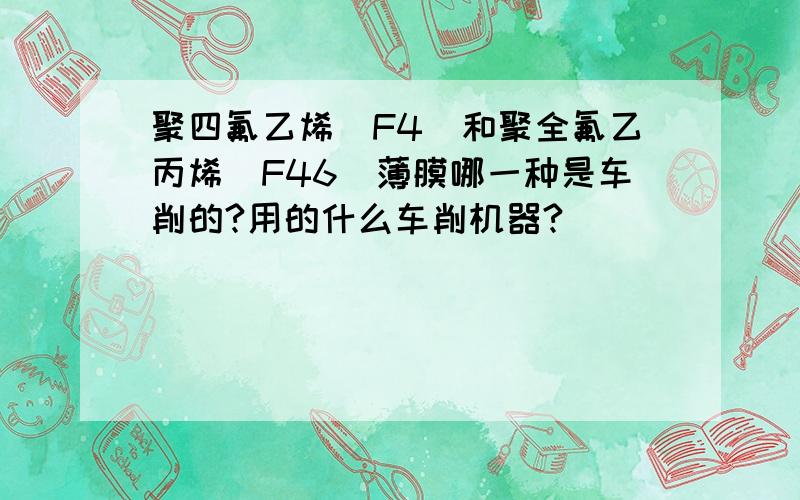 聚四氟乙烯（F4)和聚全氟乙丙烯(F46)薄膜哪一种是车削的?用的什么车削机器?