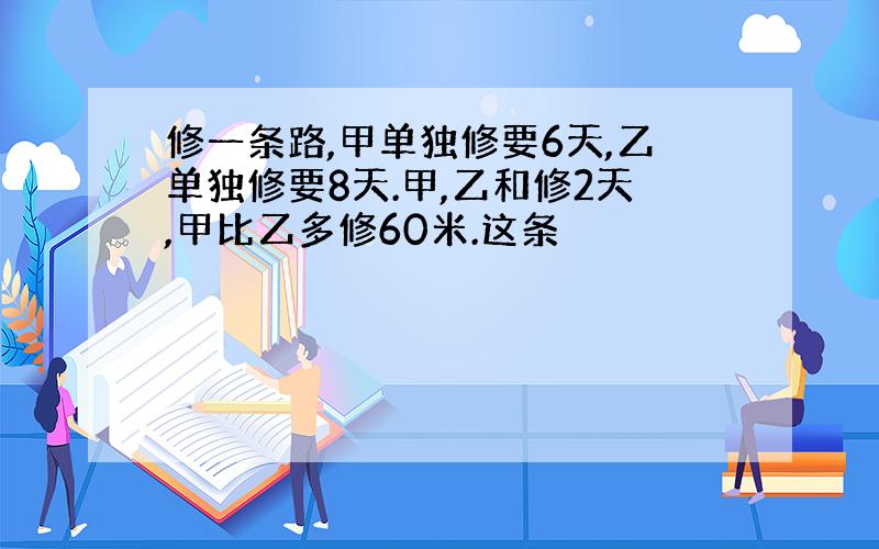 修一条路,甲单独修要6天,乙单独修要8天.甲,乙和修2天,甲比乙多修60米.这条