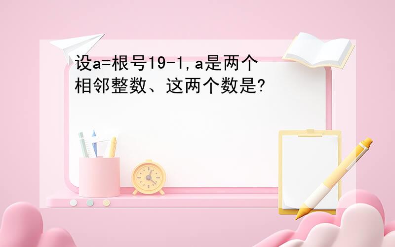 设a=根号19-1,a是两个相邻整数、这两个数是?