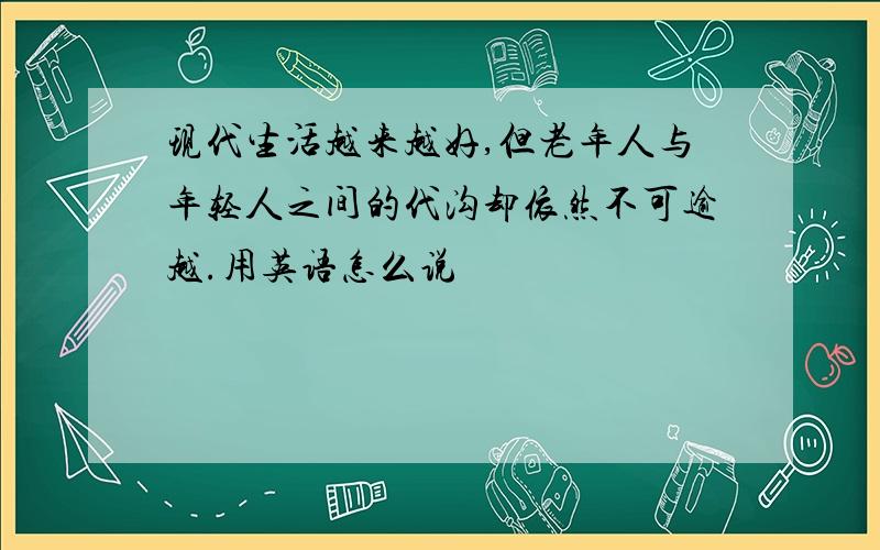 现代生活越来越好,但老年人与年轻人之间的代沟却依然不可逾越.用英语怎么说