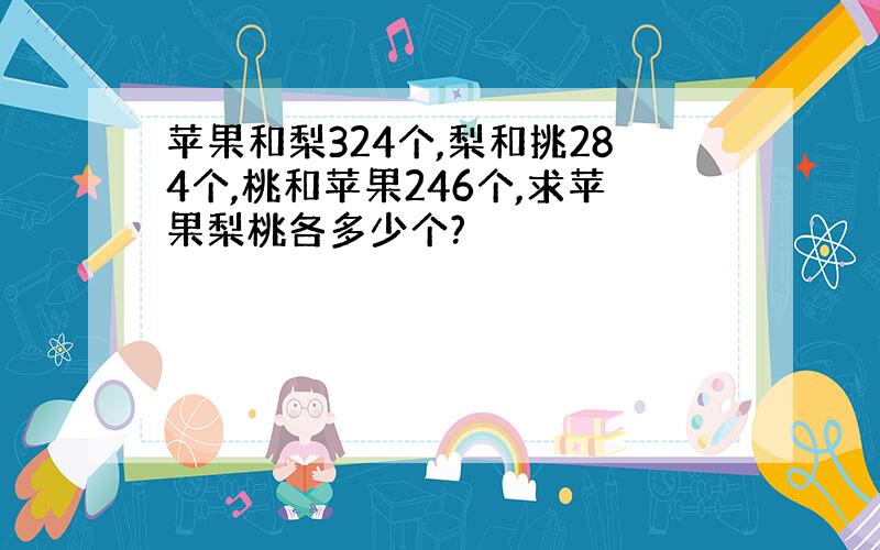 苹果和梨324个,梨和挑284个,桃和苹果246个,求苹果梨桃各多少个?