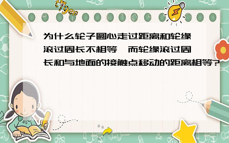 为什么轮子圆心走过距离和轮缘滚过周长不相等,而轮缘滚过周长和与地面的接触点移动的距离相等?