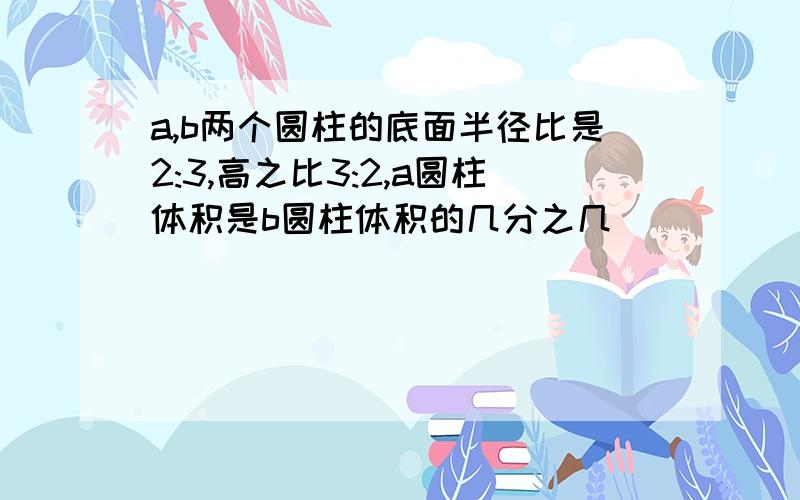 a,b两个圆柱的底面半径比是2:3,高之比3:2,a圆柱体积是b圆柱体积的几分之几