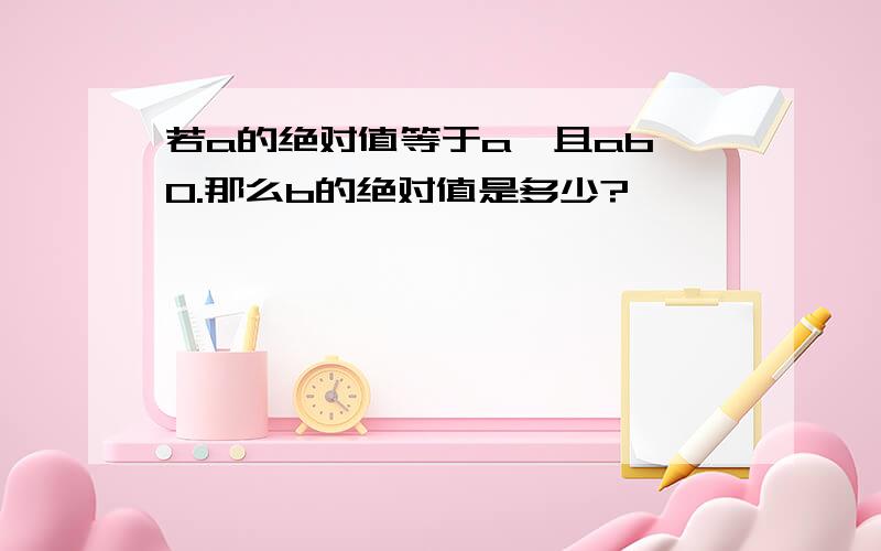 若a的绝对值等于a,且ab＜0.那么b的绝对值是多少?