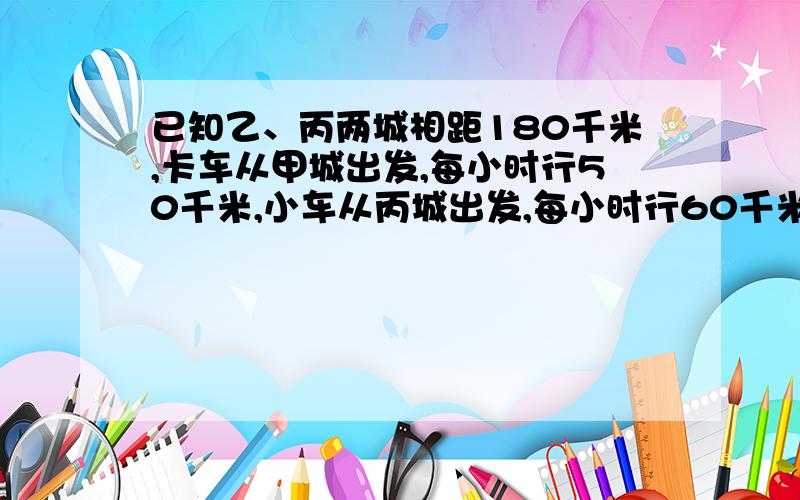 已知乙、丙两城相距180千米,卡车从甲城出发,每小时行50千米,小车从丙城出发,每小时行60千米,两车相对同时开出,相遇