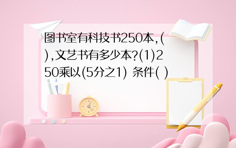 图书室有科技书250本,( ),文艺书有多少本?(1)250乘以(5分之1) 条件( )