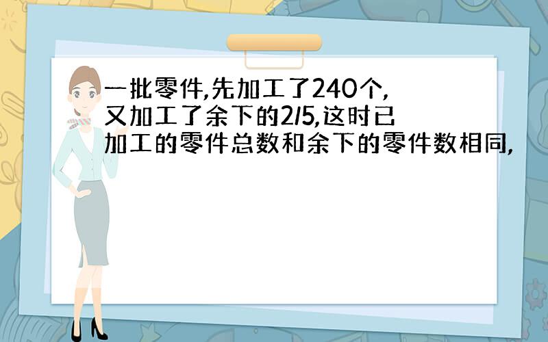 一批零件,先加工了240个,又加工了余下的2/5,这时已加工的零件总数和余下的零件数相同,