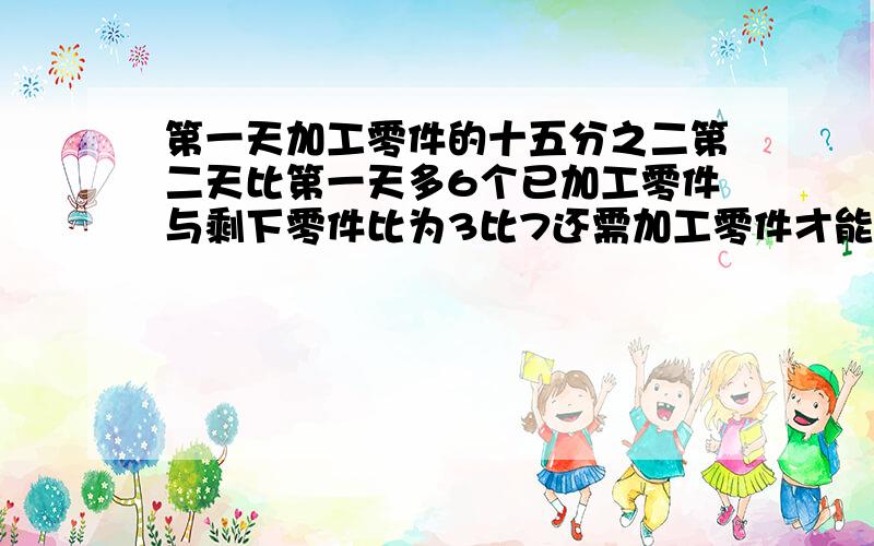 第一天加工零件的十五分之二第二天比第一天多6个已加工零件与剩下零件比为3比7还需加工零件才能完成