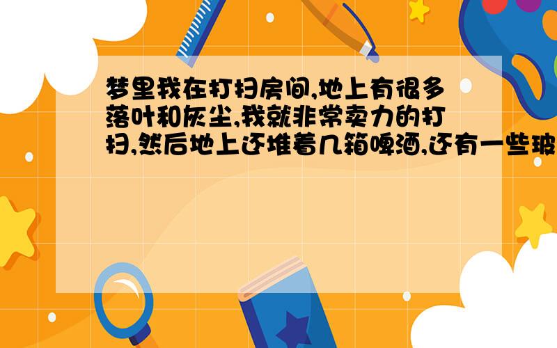 梦里我在打扫房间,地上有很多落叶和灰尘,我就非常卖力的打扫,然后地上还堆着几箱啤酒,还有一些玻璃杯,我想把箱子挪个地方把