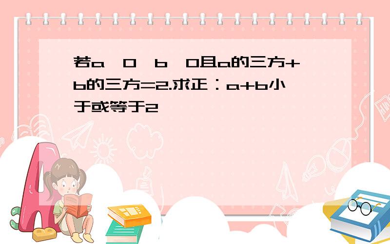 若a>0,b>0且a的三方+b的三方=2.求正：a+b小于或等于2