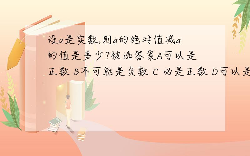 设a是实数,则a的绝对值减a的值是多少?被选答案A可以是正数 B不可能是负数 C 必是正数 D可以是正数也可以