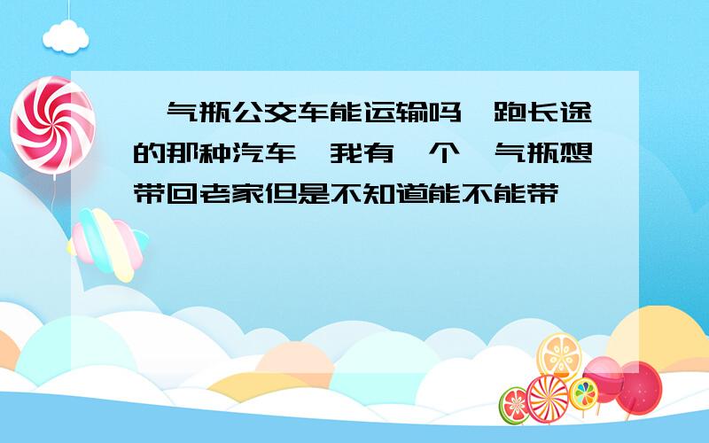 氩气瓶公交车能运输吗,跑长途的那种汽车,我有一个氩气瓶想带回老家但是不知道能不能带