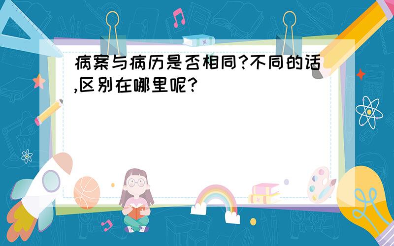 病案与病历是否相同?不同的话,区别在哪里呢?