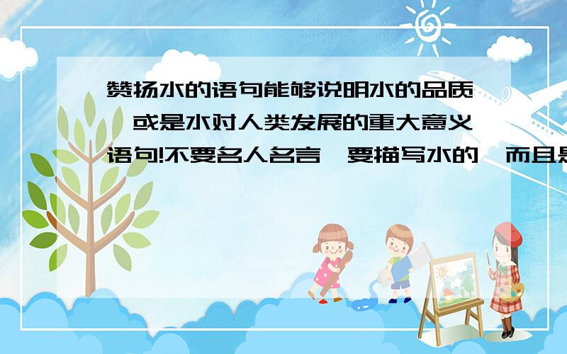 赞扬水的语句能够说明水的品质,或是水对人类发展的重大意义语句!不要名人名言,要描写水的,而且是一段话!