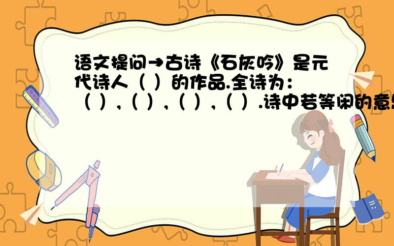 语文提问→古诗《石灰吟》是元代诗人（ ）的作品.全诗为：（ ）,（ ）,（ ）,（ ）.诗中若等闲的意思是（ ）