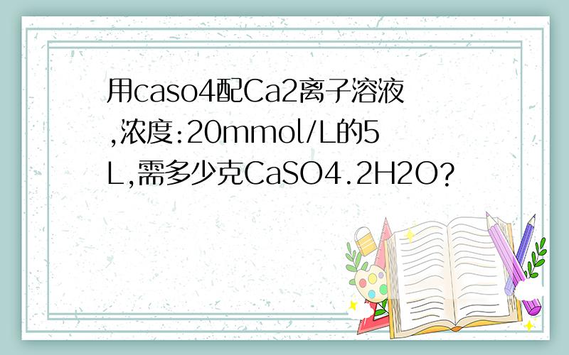 用caso4配Ca2离子溶液,浓度:20mmol/L的5L,需多少克CaSO4.2H2O?