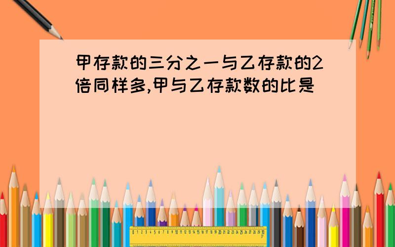 甲存款的三分之一与乙存款的2倍同样多,甲与乙存款数的比是（ ）