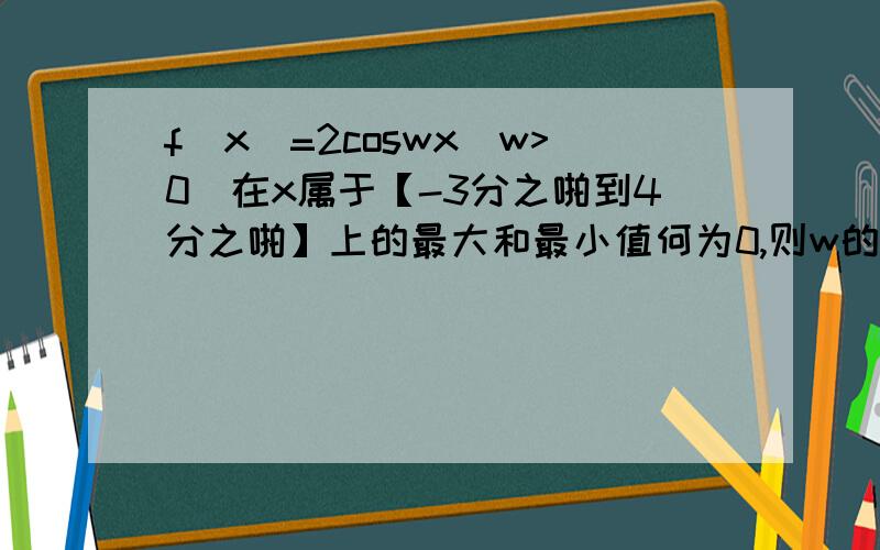 f(x)=2coswx(w>0)在x属于【-3分之啪到4分之啪】上的最大和最小值何为0,则w的最小值?